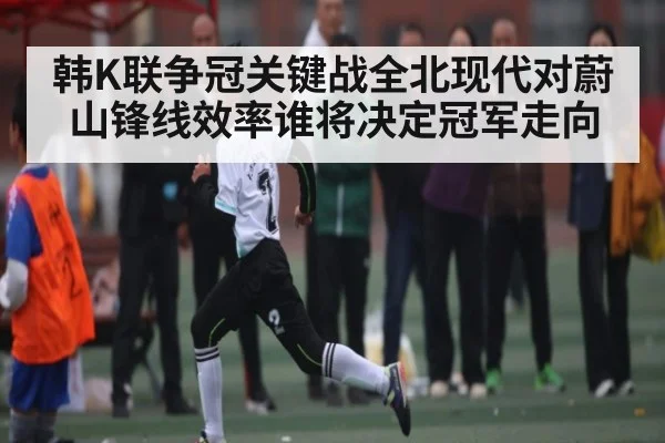 韩K联争冠关键战全北现代对蔚山锋线效率谁将决定冠军走向
