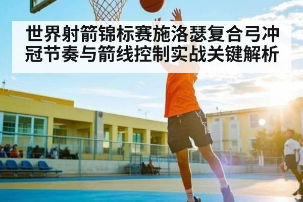 世界射箭锦标赛施洛瑟复合弓冲冠节奏与箭线控制实战关键解析